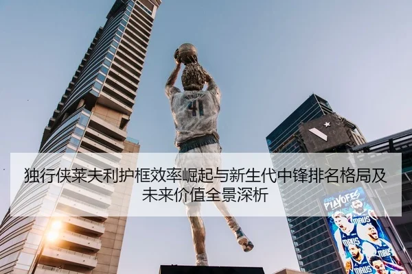 独行侠莱夫利护框效率崛起与新生代中锋排名格局及未来价值全景深析