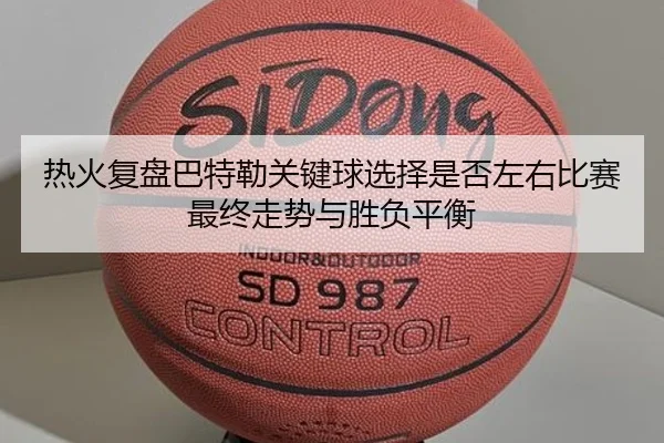热火复盘巴特勒关键球选择是否左右比赛最终走势与胜负平衡