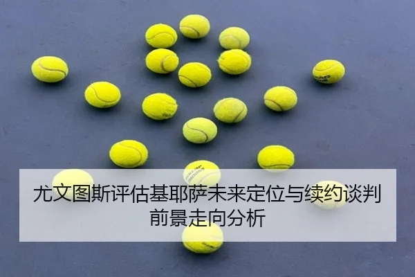 尤文图斯评估基耶萨未来定位与续约谈判前景走向分析